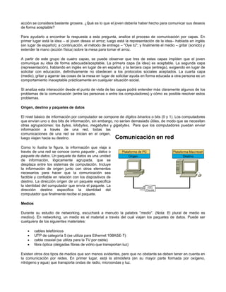acción se considera bastante grosera. ¿Qué es lo que el joven debería haber hecho para comunicar sus deseos
de forma aceptable?
Para ayudarlo a encontrar la respuesta a esta pregunta, analice el proceso de comunicación por capas. En
primer lugar está la idea – el joven desea el arroz; luego está la representación de la idea– hablada en inglés
(en lugar de español); a continuación, el método de entrega – "Oye tú"; y finalmente el medio – gritar (sonido) y
extender la mano (acción física) sobre la mesa para tomar el arroz.
A partir de este grupo de cuatro capas, se puede observar que tres de estas capas impiden que el joven
comunique su idea de forma adecuada/aceptable. La primera capa (la idea) es aceptable. La segunda capa
(representación), hablando en inglés en lugar de en español, y la tercera capa (entrega), exigiendo en lugar de
solicitar con educación, definitivamente no obedecen a los protocolos sociales aceptados. La cuarta capa
(medio), gritar y agarrar las cosas de la mesa en lugar de solicitar ayuda en forma educada a otra persona es un
comportamiento inaceptable prácticamente en cualquier situación social.
Si analiza esta interacción desde el punto de vista de las capas podrá entender más claramente algunos de los
problemas de la comunicación (entre las personas o entre los computadores) y cómo es posible resolver estos
problemas.
Origen, destino y paquetes de datos
El nivel básico de información por computador se compone de dígitos binarios o bits (0 y 1). Los computadores
que envían uno o dos bits de información, sin embargo, no serían demasiado útiles, de modo que se necesitan
otras agrupaciones: los bytes, kilobytes, megabytes y gigabytes. Para que los computadores puedan enviar
información a través de una red, todas las
comunicaciones de una red se inician en el origen,
luego viajan hacia su destino.
Como lo ilustra la figura, la información que viaja a
través de una red se conoce como paquete , datos o
paquete de datos. Un paquete de datos es una unidad
de información, lógicamente agrupada, que se
desplaza entre los sistemas de computación. Incluye
la información de origen junto con otros elementos
necesarios para hacer que la comunicación sea
factible y confiable en relación con los dispositivos de
destino. La dirección origen de un paquete especifica
la identidad del computador que envía el paquete. La
dirección destino especifica la identidad del
computador que finalmente recibe el paquete.
Medios
Durante su estudio de networking, escuchará a menudo la palabra "medio". (Nota: El plural de medio es
medios). En networking, un medio es el material a través del cual viajan los paquetes de datos. Puede ser
cualquiera de los siguientes materiales:
• cables telefónicos
• UTP de categoría 5 (se utiliza para Ethernet 10BASE-T)
• cable coaxial (se utiliza para la TV por cable)
• fibra óptica (delgadas fibras de vidrio que transportan luz)
Existen otros dos tipos de medios que son menos evidentes, pero que no obstante se deben tener en cuenta en
la comunicación por redes. En primer lugar, está la atmósfera (en su mayor parte formada por oxígeno,
nitrógeno y agua) que transporta ondas de radio, microondas y luz.
 