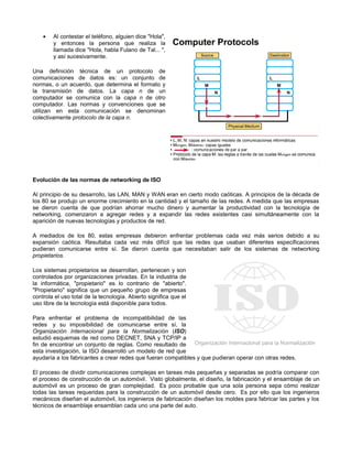 • Al contestar el teléfono, alguien dice "Hola",
y entonces la persona que realiza la
llamada dice "Hola, habla Fulano de Tal... ",
y así sucesivamente.
Una definición técnica de un protocolo de
comunicaciones de datos es: un conjunto de
normas, o un acuerdo, que determina el formato y
la transmisión de datos. La capa n de un
computador se comunica con la capa n de otro
computador. Las normas y convenciones que se
utilizan en esta comunicación se denominan
colectivamente protocolo de la capa n.
Evolución de las normas de networking de ISO
Al principio de su desarrollo, las LAN, MAN y WAN eran en cierto modo caóticas. A principios de la década de
los 80 se produjo un enorme crecimiento en la cantidad y el tamaño de las redes. A medida que las empresas
se dieron cuenta de que podrían ahorrar mucho dinero y aumentar la productividad con la tecnología de
networking, comenzaron a agregar redes y a expandir las redes existentes casi simultáneamente con la
aparición de nuevas tecnologías y productos de red.
A mediados de los 80, estas empresas debieron enfrentar problemas cada vez más serios debido a su
expansión caótica. Resultaba cada vez más difícil que las redes que usaban diferentes especificaciones
pudieran comunicarse entre sí. Se dieron cuenta que necesitaban salir de los sistemas de networking
propietarios.
Los sistemas propietarios se desarrollan, pertenecen y son
controlados por organizaciones privadas. En la industria de
la informática, "propietario" es lo contrario de "abierto".
"Propietario" significa que un pequeño grupo de empresas
controla el uso total de la tecnología. Abierto significa que el
uso libre de la tecnología está disponible para todos.
Para enfrentar el problema de incompatibilidad de las
redes y su imposibilidad de comunicarse entre sí, la
Organización Internacional para la Normalización (ISO)
estudió esquemas de red como DECNET, SNA y TCP/IP a
fin de encontrar un conjunto de reglas. Como resultado de
esta investigación, la ISO desarrolló un modelo de red que
ayudaría a los fabricantes a crear redes que fueran compatibles y que pudieran operar con otras redes.
El proceso de dividir comunicaciones complejas en tareas más pequeñas y separadas se podría comparar con
el proceso de construcción de un automóvil. Visto globalmente, el diseño, la fabricación y el ensamblaje de un
automóvil es un proceso de gran complejidad. Es poco probable que una sola persona sepa cómo realizar
todas las tareas requeridas para la construcción de un automóvil desde cero. Es por ello que los ingenieros
mecánicos diseñan el automóvil, los ingenieros de fabricación diseñan los moldes para fabricar las partes y los
técnicos de ensamblaje ensamblan cada uno una parte del auto.
 