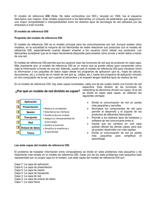 El modelo de referencia OSI (Nota: No debe confundirse con ISO.), lanzado en 1984, fue el esquema
descriptivo que crearon. Este modelo proporcionó a los fabricantes un conjunto de estándares que aseguraron
una mayor compatibilidad e interoperabilidad entre los distintos tipos de tecnología de red utilizados por las
empresas a nivel mundial.
El modelo de referencia OSI
Propósito del modelo de referencia OSI
El modelo de referencia OSI es el modelo principal para las comunicaciones por red. Aunque existen otros
modelos, en la actualidad la mayoría de los fabricantes de redes relacionan sus productos con el modelo de
referencia OSI, especialmente cuando desean enseñar a los usuarios cómo utilizar sus productos. Los
fabricantes consideran que es la mejor herramienta disponible para enseñar cómo enviar y recibir datos a través
de una red.
El modelo de referencia OSI permite que los usuarios vean las funciones de red que se producen en cada capa.
Más importante aún, el modelo de referencia OSI es un marco que se puede utilizar para comprender cómo
viaja la información a través de una red. Además, puede usar el modelo de referencia OSI para visualizar cómo
la información o los paquetes de datos viajan desde los programas de aplicación (por ej., hojas de cálculo,
documentos, etc.), a través de un medio de red (por ej., cables, etc.), hasta otro programa de aplicación ubicado
en otro computador de la red, aún cuando el transmisor y el receptor tengan distintos tipos de medios de red.
En el modelo de referencia OSI, hay siete capas numeradas, cada una de las cuales ilustra una función de red
específica. Esta división de las funciones de
networking se denomina división en capas. Si la red
se divide en estas siete capas, se obtienen las
siguientes ventajas:
• Divide la comunicación de red en partes
más pequeñas y sencillas.
• Normaliza los componentes de red para
permitir el desarrollo y el soporte de los
productos de diferentes fabricantes.
• Permite a los distintos tipos de hardware y
software de red comunicarse entre sí.
• Impide que los cambios en una capa
puedan afectar las demás capas, para que
se puedan desarrollar con más rapidez.
• Divide la comunicación de red en partes
más pequeñas para simplificar el
aprendizaje.
Las siete capas del modelo de referencia OSI
El problema de trasladar información entre computadores se divide en siete problemas más pequeños y de
tratamiento más simple en el modelo de referencia OSI. Cada uno de los siete problemas más pequeños está
representado por su propia capa en el modelo. Las siete capas del modelo de referencia OSI son:
Capa 7: La capa de aplicación
Capa 6: La capa de presentación
Capa 5: La capa de sesión
Capa 4: La capa de transporte
Capa 3: La capa de red
Capa 2: La capa de enlace de datos
Capa 1: La capa física
 