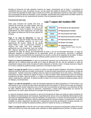 Durante el transcurso de este semestre veremos las capas, comenzando por la Capa 1 y estudiando el
modeloOSI capa por capa. Al estudiar una por una las capas del modelo de referencia OSI, comprenderá de
qué manera los paquetes de datos viajan a través de una red y qué dispositivos operan en cada capa a medida
que los paquetes de datos las atraviesan. Como resultado, comprenderá cómo diagnosticar las fallas cuando se
presenten problemas de red, especialmente durante el flujo de paquetes de datos.
Funciones de cada capa
Cada capa individual del modelo OSI tiene un
conjunto de funciones que debe realizar para que
los paquetes de datos puedan viajar en la red
desde el origen hasta el destino. A continuación,
presentamos una breve descripción de cada capa
del modelo de referencia OSI tal como aparece en
la figura.
Capa 7: La capa de aplicación La capa de
aplicación es la capa del modelo OSI más cercana
al usuario; suministra servicios de red a las
aplicaciones del usuario. Difiere de las demás
capas debido a que no proporciona servicios a
ninguna otra capa OSI, sino solamente a
aplicaciones que se encuentran fuera del modelo
OSI. Algunos ejemplos de aplicaciones son los
programas de hojas de cálculo, de procesamiento de texto y los de las terminales bancarias. La capa de
aplicación establece la disponibilidad de los potenciales socios de comunicación, sincroniza y establece
acuerdos sobre los procedimientos de recuperación de errores y control de la integridad de los datos. Si desea
recordar a la Capa 7 en la menor cantidad de palabras posible, piense en los navegadores de Web.
Capa 6: La capa de presentación La capa de presentación garantiza que la información que envía la capa de
aplicación de un sistema pueda ser leída por la capa de aplicación de otro. De ser necesario, la capa de
presentación traduce entre varios formatos de datos utilizando un formato común. Si desea recordar la Capa 6
en la menor cantidad de palabras posible, piense en un formato de datos común.
Capa 5: La capa de sesión Como su nombre lo implica, la capa de sesión establece, administra y finaliza las
sesiones entre dos hosts que se están comunicando. La capa de sesión proporciona sus servicios a la capa de
presentación. También sincroniza el diálogo entre las capas de presentación de los dos hosts y administra su
intercambio de datos. Además de regular la sesión, la capa de sesión ofrece disposiciones para una eficiente
transferencia de datos, clase de servicio y un registro de excepciones acerca de los problemas de la capa de
sesión, presentación y aplicación. Si desea recordar la Capa 5 en la menor cantidad de palabras posible, piense
en diálogos y conversaciones.
Capa 4: La capa de transporte La capa de transporte segmenta los datos originados en el host emisor y los
reensambla en una corriente de datos dentro del sistema del host receptor. El límite entre la capa de transporte
y la capa de sesión puede imaginarse como el límite entre los protocolos de aplicación y los protocolos de flujo
de datos. Mientras que las capas de aplicación, presentación y sesión están relacionadas con asuntos de
aplicaciones, las cuatro capas inferiores se encargan del transporte de datos.
La capa de transporte intenta suministrar un servicio de transporte de datos que aísla las capas superiores de
los detalles de implementación del transporte. Específicamente, temas como la confiabilidad del transporte entre
dos hosts es responsabilidad de la capa de transporte. Al proporcionar un servicio de comunicaciones, la capa
de transporte establece, mantiene y termina adecuadamente los circuitos virtuales. Al proporcionar un servicio
confiable, se utilizan dispositivos de detección y recuperación de errores de transporte. Si desea recordar a la
Capa 4 en la menor cantidad de palabras posible, piense en calidad de servicio y confiabilidad.
Capa 3: La capa de red La capa de red es una capa compleja que proporciona conectividad y selección de ruta
entre dos sistemas de hosts que pueden estar ubicados en redes geográficamente distintas. Si desea recordar
 