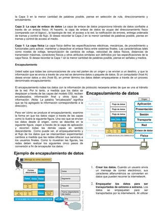 la Capa 3 en la menor cantidad de palabras posible, piense en selección de ruta, direccionamiento y
enrutamiento.
Capa 2: La capa de enlace de datos La capa de enlace de datos proporciona tránsito de datos confiable a
través de un enlace físico. Al hacerlo, la capa de enlace de datos se ocupa del direccionamiento físico
(comparado con el lógico) , la topología de red, el acceso a la red, la notificación de errores, entrega ordenada
de tramas y control de flujo. Si desea recordar la Capa 2 en la menor cantidad de palabras posible, piense en
tramas y control de acceso al medio.
Capa 1: La capa física La capa física define las especificaciones eléctricas, mecánicas, de procedimiento y
funcionales para activar, mantener y desactivar el enlace físico entre sistemas finales. Las características tales
como niveles de voltaje, temporización de cambios de voltaje, velocidad de datos físicos, distancias de
transmisión máximas, conectores físicos y otros atributos similares son definidos por las especificaciones de la
capa física. Si desea recordar la Capa 1 en la menor cantidad de palabras posible, piense en señales y medios.
Encapsulamiento
Usted sabe que todas las comunicaciones de una red parten de un origen y se envían a un destino, y que la
información que se envía a través de una red se denomina datos o paquete de datos. Si un computador (host A)
desea enviar datos a otro (host B), en primer término los datos deben empaquetarse a través de un proceso
denominado encapsulamiento.
El encapsulamiento rodea los datos con la información de protocolo necesaria antes de que se una al tránsito
de la red. Por lo tanto, a medida que los datos se
desplazan a través de las capas del modelo OSI, reciben
encabezados, información final y otros tipos de
información. (Nota: La palabra "encabezado" significa
que se ha agregado la información correspondiente a la
dirección).
Para ver cómo se produce el encapsulamiento, examine
la forma en que los datos viajan a través de las capas
como lo ilustra la siguiente figura. Una vez que se envían
los datos desde el origen, como se describe en la
siguiente figura, viajan a través de la capa de aplicación
y recorren todas las demás capas en sentido
descendiente. Como puede ver, el empaquetamiento y
el flujo de los datos que se intercambian experimentan
cambios a medida que las redes ofrecen sus servicios a
los usuarios finales. Como lo muestran las figuras, las
redes deben realizar los siguientes cinco pasos de
conversión a fin de encapsular los datos:
1. Crear los datos. Cuando un usuario envía
un mensaje de correo electrónico, sus
caracteres alfanuméricos se convierten en
datos que pueden recorrer la internetwork.
2. Empaquetar los datos para ser
transportados de extremo a extremo. Los
datos se empaquetan para ser
transportados por la internetwork. Al utilizar
 