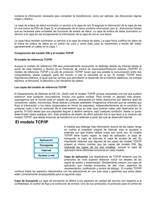 contiene la información necesaria para completar la transferencia, como por ejemplo, las direcciones lógicas
origen y destino.
La capa de enlace de datos suministra un servicio a la capa de red. Encapsula la información de la capa de red
en una trama (la PDU de Capa 2); el encabezado de la trama contiene información (por ej., direcciones físicas)
que es necesaria para completar las funciones de enlace de datos. La capa de enlace de datos suministra un
servicio a la capa de red encapsulando la información de la capa de red en una trama.
La capa física también suministra un servicio a la capa de enlace de datos. La capa física codifica los datos de
la trama de enlace de datos en un patrón de unos y ceros (bits) para su transmisión a través del medio
(generalmente un cable) en la Capa 1.
Comparación del modelo OSI y el modelo TCP/IP
El modelo de referencia TCP/IP
Aunque el modelo de referencia OSI sea universalmente reconocido, el estándar abierto de Internet desde el
punto de vista histórico y técnico es el Protocolo de control de transmisión/Protocolo Internet (TCP/IP). El
modelo de referencia TCP/IP y la pila de protocolo TCP/IP hacen que sea posible la comunicación entre dos
computadores, desde cualquier parte del mundo, a casi la velocidad de la luz. El modelo TCP/IP tiene
importancia histórica, al igual que las normas que permitieron el desarrollo de la industria telefónica, de energía
eléctrica, el ferrocarril, la televisión y las industrias de vídeos.
Las capas del modelo de referencia TCP/IP
El Departamento de Defensa de EE.UU. (DoD) creó el modelo TCP/IP porque necesitaba una red que pudiera
sobrevivir ante cualquier circunstancia, incluso una guerra nuclear. Para brindar un ejemplo más amplio,
supongamos que el mundo está en estado de guerra, atravesado en todas direcciones por distintos tipos de
conexiones: cables, microondas, fibras ópticas y enlaces satelitales. Imaginemos entonces que se necesita que
fluya la información o los datos (organizados en forma de paquetes), independientemente de la condición de
cualquier nodo o red en particular de la internetwork (que en este caso podrían haber sido destruidos por la
guerra). El DoD desea que sus paquetes lleguen a destino siempre, bajo cualquier condición, desde un punto
determinado hasta cualquier otro. Este problema de diseño de difícil solución fue lo que llevó a la creación del
modelo TCP/IP, que desde entonces se transformó en el estándar a partir del cual se desarrolló Internet.
A medida que obtenga más información acerca de las capas, tenga
en cuenta el propósito original de Internet; esto le ayudará a
entender por qué motivo ciertas cosas son como son. El modelo
TCP/IP tiene cuatro capas: la capa de aplicación, la capa de
transporte, la capa de Internety la capa de acceso de red. Es
importante observar que algunas de las capas del modelo TCP/IP
poseen el mismo nombre que las capas del modelo OSI. No
confunda las capas de los dos modelos, porque la capa de
aplicación tiene diferentes funciones en cada modelo.
Capa de aplicación Los diseñadores de TCP/IP sintieron que los
protocolos de nivel superior deberían incluir los detalles de las
capas de sesión y presentación. Simplemente crearon una capa de
aplicación que maneja protocolos de alto nivel, aspectos de
representación, codificación y control de diálogo. El modelo TCP/IP
combina todos los aspectos relacionados con las aplicaciones en una sola capa y garantiza que estos datos
estén correctamente empaquetados para la siguiente capa.
Capa de transporte La capa de transporte se refiere a los aspectos de calidad del servicio con respecto a la
confiabilidad, el control de flujo y la corrección de errores. Uno de sus protocolos, el protocolo para el control de
 