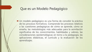 Que es un Modelo Pedagógico
 Un modelo pedagógico es una forma de concebir la práctica
de los procesos formativos. Comprende los procesos relativos
a las cuestiones pedagógicas de cómo se aprende, cómo se
enseña, las metodologías más adecuadas para la asimilación
significativa de los conocimientos, habilidades y valores, las
consideraciones epistemológicas en torno a la pedagogía, las
aplicaciones didácticas, el currículo y la evaluación de los
aprendizajes.
 