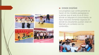  DONDE ENSEÑAR
Los progresos que continuamente se
hacen en los modelos pedagógicos
a pensar, que el aula no es el único
donde se adquiere el conocimiento; se
hace necesario fomentar espacios en
donde los estudiantes puedan estar en
libertad y en contexto con los
contenidos.
 