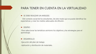 PARA TENER EN CUENTA EN LA VIRTUALIDAD
 SE DEBE REALIZAR UN ANÁLISIS:
-Del contexto social de los estudiantes, de este modo que se pueda identificar las
expectativas y crear los medios adecuados de difusión.
 DISEÑO:
-Para seleccionar las temáticas asimismo los objetivos y las estrategias para el
aprendizaje.
 DESARROLLO:
-Ejecución del plan de trabajo
-Aplicación y distribución de materiales.
 