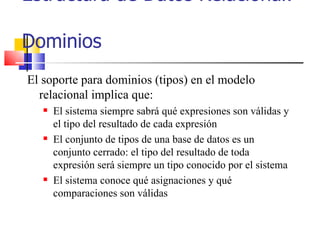 Estructura de Datos Relacional:  Dominios El soporte para dominios (tipos) en el modelo relacional implica que: El sistema siempre sabrá qué expresiones son válidas y el tipo del resultado de cada expresión El conjunto de tipos de una base de datos es un conjunto cerrado: el tipo del resultado de toda expresión será siempre un tipo conocido por el sistema El sistema conoce qué asignaciones y qué comparaciones son válidas 