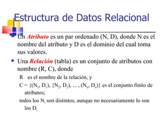 Un  Atributo  es un par ordenado (N, D), donde N es el nombre del atributo y D es el dominio del cual toma sus valores.  Una  Relación  (tabla) es un conjunto de atributos con nombre (R, C), donde  R  es el nombre de la relación, y  C = {(N 1 , D 1 ), {N 2 , D 2 ), ... , (N n , D n )} es el conjunto finito de atributos; todos los N i  son distintos, aunque no necesariamente lo son los D i   Estructura de Datos Relacional 