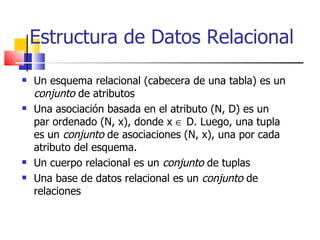Un esquema relacional (cabecera de una tabla) es un  conjunto  de atributos Una asociación basada en el atributo (N, D) es un par ordenado (N, x), donde x    D. Luego, una tupla es un  conjunto  de asociaciones (N, x), una por cada atributo del esquema. Un cuerpo relacional es un  conjunto  de tuplas Una base de datos relacional es un  conjunto  de relaciones Estructura de Datos Relacional 
