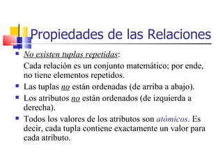 Propiedades de las Relaciones No existen tuplas repetidas : Cada relación es un conjunto matemático; por ende, no tiene elementos repetidos. Las tuplas  no  están ordenadas (de arriba a abajo). Los atributos  no  están ordenados (de izquierda a derecha). Todos los valores de los atributos son  atómicos .  Es decir, cada tupla contiene exactamente un valor para cada atributo. 