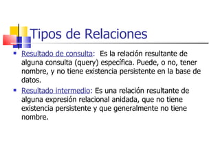 Tipos de Relaciones Resultado de consulta :   Es la relación resultante de alguna consulta (query) específica. Puede, o no, tener nombre, y no tiene existencia persistente en la base de datos. Resultado intermedio :  Es una relación resultante de alguna expresión relacional anidada, que no tiene existencia persistente y que generalmente no tiene nombre. 