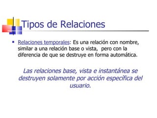 Tipos de Relaciones Relaciones temporales :   Es una relación con nombre, similar a una relación base o vista,  pero con la diferencia de que se destruye en forma automática. Las relaciones base, vista e instantánea se destruyen solamente por acción específica del usuario. 