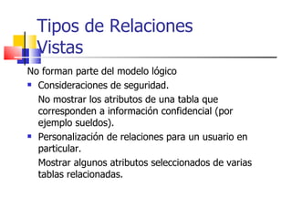 Tipos de Relaciones Vistas No forman parte del modelo lógico Consideraciones de seguridad. No mostrar los atributos de una tabla que corresponden a información confidencial (por ejemplo sueldos).  Personalización de relaciones para un usuario en particular. Mostrar algunos atributos seleccionados de varias tablas relacionadas. 