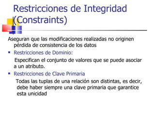 Restricciones de Integridad (Constraints) Aseguran que   las modificaciones realizadas no originen pérdida de consistencia de los datos Restricciones de Dominio:   Especifican el conjunto de valores que se puede asociar a un atributo. Restricciones de Clave Primaria Todas las tuplas de una relaci ón son distintas, es decir, debe haber siempre una clave primaria que garantice esta unicidad 