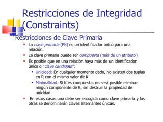Restricciones de Clave Primaria La  clave primaria   (PK)  es un identificador único para una relación. La clave primaria puede ser  compuesta  (más de un atributo) Es posible que en una relación haya más de un identificador único o  “ clave candidata ”: Unicidad:  En cualquier momento dado, no existen dos tuplas en R con el mismo valor de K. Minimalidad:  Si K es compuesta, no será posible eliminar ningún componente de K, sin destruir la propiedad de unicidad. En estos casos una debe ser escogida como clave primaria y las otras se denominarán claves alternantes únicas. Restricciones de Integridad (Constraints) 