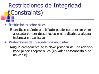 Restricciones de Integridad (Constraints) Restricciones sobre nulos:   Especifican cuándo un atributo puede no tener un valor asociado por ser desconocido o no aplicable a alguna instancia en particular   Restricciones de Integridad de entidades:   Ningún componente de la clave primaria de una relación base puede aceptar nulos (un valor desconocido o no aplicable) 