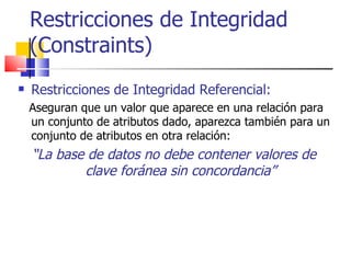 Restricciones de Integridad (Constraints) Restricciones de Integridad Referencial:   Aseguran que un valor que aparece en una relación para un conjunto de atributos dado, aparezca también para un conjunto de atributos en otra relación: “ La base de datos no debe contener valores de clave foránea sin concordancia” 