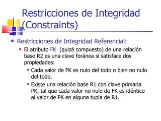Restricciones de Integridad Referencial:   El atributo  FK   (quizá compuesto) de una relación base R2 es una clave foránea si satisface dos propiedades: Cada valor de FK es nulo del todo o bien no nulo del todo. Existe una relación base R1 con clave primaria PK, tal que cada valor no nulo de FK es idéntico al valor de PK en alguna tupla de R1. Restricciones de Integridad (Constraints) 