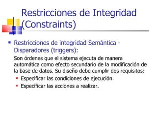 Restricciones de Integridad (Constraints) Restricciones de integridad Semántica - Disparadores (triggers): Son órdenes que el sistema ejecuta de manera automática como efecto secundario de la modificación de la base de datos. Su diseño debe cumplir dos requisitos: Especificar las condiciones de ejecución. Especificar las acciones a realizar. 