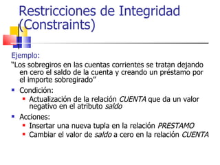 Restricciones de Integridad (Constraints) Ejemplo: “ Los sobregiros en las cuentas corrientes se tratan dejando en cero el saldo de la cuenta y creando un préstamo por el importe sobregirado” Condición:  Actualización de la relación  CUENTA  que da un valor negativo en el atributo  saldo Acciones: Insertar una nueva tupla en la relación  PRESTAMO Cambiar el valor de  saldo  a cero en la relación  CUENTA 