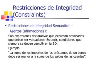Restricciones de Integridad (Constraints) Restricciones de integridad Semántica –  Asertos (afirmaciones): Son expresiones declarativas que expresan predicados que deben ser verdaderos. Es decir, condiciones que siempre se deben cumplir en la BD. Ejemplo: “ La suma de los importes de los préstamos de un banco debe ser menor a la suma de los saldos de las cuentas”. 
