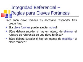 Integridad Referencial –  Reglas para Claves Foráneas Para cada clave foránea es necesario responder tres preguntas: ¿La  clave foránea  puede aceptar  nulos ? ¿Que deberá suceder si hay un intento de  eliminar  el registro de referencia de una clave foránea? ¿Que deberá suceder si hay un intento de  modificar  la clave foránea? 