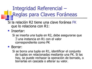 Si la relación R2 tiene una clave foránea  FK  que lo relaciona con R1: Insertar: Si se inserta una tupla en R2, debe asegurarse que   una instancia en R1 con el valor correspondiente como PK Borrar: Si se borra una tupla en R1, identificar el conjunto de tuplas en relacionadas mediante una FK. Si las hay, se puede rechazar la operación de borrado, o borrarlas en cascada o alterar su valor. Integridad Referencial –  Reglas para Claves Foráneas 