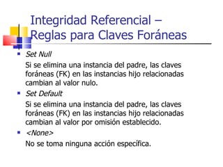 Set Null Si se elimina una instancia del padre, las claves foráneas (FK) en las instancias hijo relacionadas cambian al valor nulo. Set Default Si se elimina una instancia del padre, las claves foráneas (FK) en las instancias hijo relacionadas cambian al valor por omisión establecido. <None> No se toma ninguna acción específica. Integridad Referencial –  Reglas para Claves Foráneas 