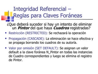 ¿Que deberá suceder si hay un intento de eliminar un  Pintor  del que haya  Cuadros  registradas? Restricción (RESTRICTED):  Se rechazará la operación Propagación (CASCADE):  La eliminación se hace efectiva y se propaga borrando los cuadros de su autoría. Valor por omisión (SET DEFAULT):  Se asignan un valor default a la clave foránea N_Pintor en todas las instancias de Cuadro correspondientes y luego se elimina el registro de Pintor. Integridad Referencial –  Reglas para Claves Foráneas 