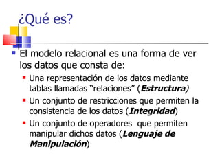 ¿Qué es? El modelo relacional es una forma de ver los datos que consta de: Una representación de los datos mediante tablas llamadas “relaciones” ( Estructura ) Un conjunto de restricciones que permiten la consistencia de los datos ( Integridad ) Un conjunto de operadores  que permiten manipular dichos datos ( Lenguaje de Manipulación ) 