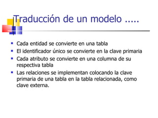 Traducción de un modelo ..... Cada entidad se convierte en una tabla El identificador único se convierte en la clave primaria Cada atributo se convierte en una columna de su respectiva tabla Las relaciones se implementan colocando la clave primaria de una tabla en la tabla relacionada, como clave externa. 