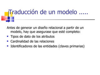 Traducción de un modelo ..... Antes de generar un diseño relacional a partir de un modelo, hay que asegurase que esté completo: Tipos de dato de los atributos Cardinalidad de las relaciones Identificadores de las entidades (claves primarias) 