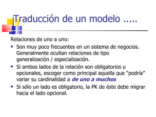 Traducción de un modelo ..... Relaciones de uno a uno: Son muy poco frecuentes en un sistema de negocios. Generalmente ocultan relaciones de tipo generalización / especialización. Si ambos lados de la relación son obligatorios u opcionales, escoger como principal aquella que “podría” variar su cardinalidad a  de uno a muchos Si sólo un lado es obligatorio, la PK de éste debe migrar hacia el lado opcional. 