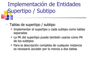 Implementación de Entidades Supertipo / Subtipo Tablas de supertipo / subtipo Implementar el supertipo y cada subtipo como tablas separadas La PK del supertipo puede también usarse como PK de los subtipos Para la descripción completa de cualquier instancia es necesario acceder por lo menos a dos tablas 