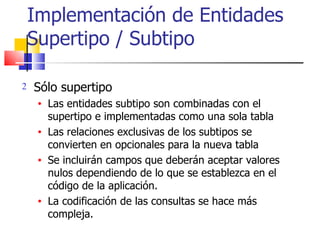 Implementación de Entidades Supertipo / Subtipo Sólo supertipo Las entidades subtipo son combinadas con el supertipo e implementadas como una sola tabla Las relaciones exclusivas de los subtipos se convierten en opcionales para la nueva tabla Se incluirán campos que deberán aceptar valores nulos dependiendo de lo que se establezca en el código de la aplicación. La codificación de las consultas se hace más compleja. 