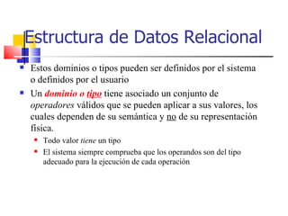 Estructura de Datos Relacional Estos dominios o tipos pueden ser definidos por el sistema o definidos por el usuario  Un  dominio o  tipo  tiene asociado un conjunto de  operadores  válidos que se pueden aplicar a sus valores, los cuales dependen de su semántica y  no  de su representación física. Todo valor  tiene  un tipo El sistema siempre comprueba que los operandos son del tipo adecuado para la ejecución de cada operación 
