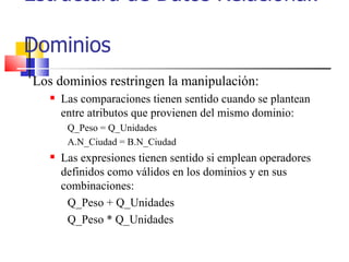 Estructura de Datos Relacional:  Dominios Los dominios restringen la manipulación: Las comparaciones tienen sentido cuando se plantean entre atributos que provienen del mismo dominio: Q_Peso = Q_Unidades A.N_Ciudad = B.N_Ciudad Las expresiones tienen sentido si emplean operadores definidos como válidos en los dominios y en sus combinaciones: Q_Peso + Q_Unidades Q_Peso * Q_Unidades 