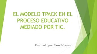 EL MODELO TPACK EN EL
PROCESO EDUCATIVO
MEDIADO POR TIC.
Realizado por: Carol Moreno
 