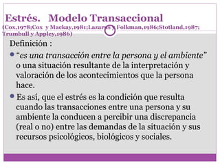 Estrés. Modelo Transaccional
(Cox,1978;Cox y Mackay,1981;Lazarus y Folkman,1986;Stotland,1987;
Trumbull y Appley,1986)
Definición : 
“es una transacción entre la persona y el ambiente”
o una situación resultante de la interpretación y 
valoración de los acontecimientos que la persona 
hace.
Es así, que el estrés es la condición que resulta 
cuando las transacciones entre una persona y su 
ambiente la conducen a percibir una discrepancia 
(real o no) entre las demandas de la situación y sus 
recursos psicológicos, biológicos y sociales.
 
