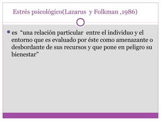 Estrés psicológico(Lazarus y Folkman ,1986)
es “una relación particular entre el individuo y el
entorno que es evaluado por éste como amenazante o
desbordante de sus recursos y que pone en peligro su
bienestar”
 