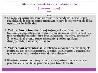 Modelo de estrés- afrontamiento
(Lazarus, 1979)
 La reacción a una situación estresante depende de la evaluación
cognitiva de la misma como amenazante para la supervivencia física
o psíquica del individuo
 Valoración primaria: El sujeto juzga el significado de una
transacción específica con respecto a su bienestar , para la cual hay
tres resultados posibles: irrelevante, benigno- positivo, estresante.
Si se evalúa el evento como estresante, puede significar:
daño/pérdida, amenaza, o desafío.
 Valoración secundaria: Se refiere a la evaluación que el sujeto
realiza de los recursos (físicos, sociales, psicológicos y materiales)
que posee para controlar o cambiar esa situación.
 El estrés ocurre siempre que hay un desajuste entre la amenaza
percibida y la habilidad percibida para hacerle frente
 