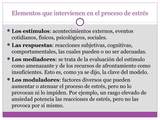 Elementos que intervienen en el proceso de estrés
Los estímulos: acontecimientos externos, eventos
cotidianos, físicos, psicológicos, sociales.
Las respuestas: reacciones subjetivas, cognitivas,
comportamentales, las cuales pueden o no ser adecuadas.
Los mediadores: se trata de la evaluación del estímulo
como amenazante y de los recursos de afrontamiento como
insuficientes. Esto es, como ya se dijo, la clave del modelo.
Los moduladores: factores diversos que pueden
aumentar o atenuar el proceso de estrés, pero no lo
provocan ni lo impiden. Por ejemplo, un rasgo elevado de
ansiedad potencia las reacciones de estrés, pero no las
provoca por sí mismo.
 