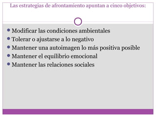 Las estrategias de afrontamiento apuntan a cinco objetivos:
Modificar las condiciones ambientales
Tolerar o ajustarse a lo negativo
Mantener una autoimagen lo más positiva posible
Mantener el equilibrio emocional
Mantener las relaciones sociales
 