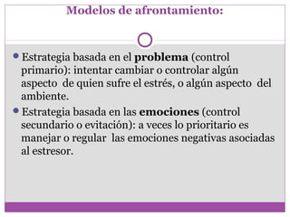 Modelos de afrontamiento:
Estrategia basada en el problema (control
primario): intentar cambiar o controlar algún
aspecto de quien sufre el estrés, o algún aspecto del
ambiente.
Estrategia basada en las emociones (control
secundario o evitación): a veces lo prioritario es
manejar o regular las emociones negativas asociadas
al estresor.
 