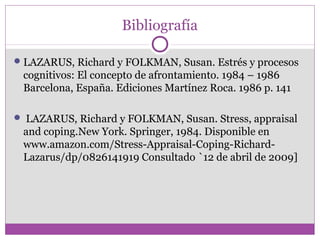 Bibliografía
LAZARUS, Richard y FOLKMAN, Susan. Estrés y procesos
cognitivos: El concepto de afrontamiento. 1984 – 1986
Barcelona, España. Ediciones Martínez Roca. 1986 p. 141
 LAZARUS, Richard y FOLKMAN, Susan. Stress, appraisal
and coping.New York. Springer, 1984. Disponible en
www.amazon.com/Stress-Appraisal-Coping-Richard-
Lazarus/dp/0826141919 Consultado `12 de abril de 2009]
 