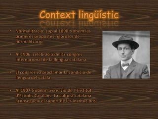 Context lingüísticNormalització: cap al 1890 trobem les primeres propostes rigoroses de normalitzacióAl 1906, celebració del 1r congrés internacional de la llengua catalana.El congrés va proclamar la condició de llengua del catalàAl 1907 trobem la creació de l' Institut d’Estudis Catalans. La cultura catalana aconsegueix el suport de les institucions.