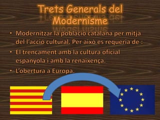 Trets Generals del ModernismeModernitzar la població catalana per mitjà del l’acció cultural. Per això es requeria de :El trencament amb la cultura oficial espanyola i amb la renaixença.L’obertura a Europa. 