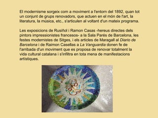 El modernisme sorgeix com a moviment a l'entorn del 1892, quan tot
un conjunt de grups renovadors, que actuen en el món de l'art, la
literatura, la música, etc., s'articulen al voltant d'un mateix programa.
Les exposicions de Rusiñol i Ramon Casas -hereus directes dels
pintors impressionistes francesos- a la Sala Parés de Barcelona, les
festes modernistes de Sitges, i els articles de Maragall al Diario de
Barcelona i de Raimon Casellas a La Vanguardia donen fe de
l'arribada d'un moviment que es proposa de renovar totalment la
vida cultural catalana i s'infiltra en tota mena de manifestacions
artístiques.
 