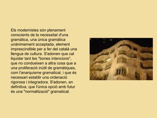 Els modernistes són plenament
conscients de la necessitat d'una
gramàtica, una única gramàtica
unànimement acceptada, element
imprescindible per a fer del català una
llengua de cultura. S'adonen que cal
liquidar tant les "bones intencions",
que no condueixen a altra cosa que a
una proliferació inútil de gramàtiques,
com l'anarquisme gramatical, i que és
necessari establir una ordenació
rigorosa i integradora. S'adonen, en
definitiva, que l'única opció amb futur
és una "normalització" gramatical.
 
