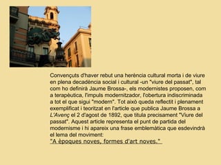 Convençuts d'haver rebut una herència cultural morta i de viure
en plena decadència social i cultural -un "viure del passat", tal
com ho definirà Jaume Brossa-, els modernistes proposen, com
a terapèutica, l'impuls modernitzador, l'obertura indiscriminada
a tot el que sigui "modern". Tot això queda reflectit i plenament
exemplificat i teoritzat en l'article que publica Jaume Brossa a
L'Avenç el 2 d'agost de 1892, que titula precisament "Viure del
passat". Aquest article representa el punt de partida del
modernisme i hi apareix una frase emblemàtica que esdevindrà
el lema del moviment:
"A èpoques noves, formes d'art noves."
 