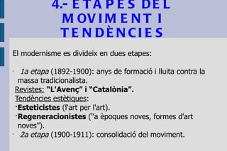 4.- ETAPES DEL MOVIMENT I TENDÈNCIES El modernisme es divideix en dues etapes: 1a etapa  (1892-1900): anys de formació i lluita contra la massa tradicionalista.  Revistes:   “L'Avenç” i “Catalònia”. Tendències estètiques :  · Esteticistes  (l'art per l'art). · Regeneracionistes  (“a èpoques noves, formes d'art noves”). 2a etapa  (1900-1911): consolidació del moviment. 